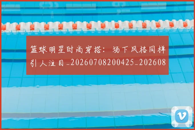 篮球明星时尚穿搭：场下风格同样引人注目_20260708200425_20260803140816