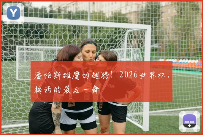 潘帕斯雄鹰的翅膀！2026世界杯，梅西的最后一舞