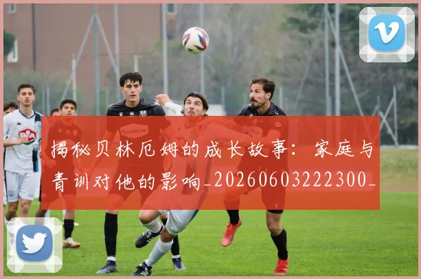 揭秘贝林厄姆的成长故事：家庭与青训对他的影响_20260603222300_20260707020002_20260723184416
