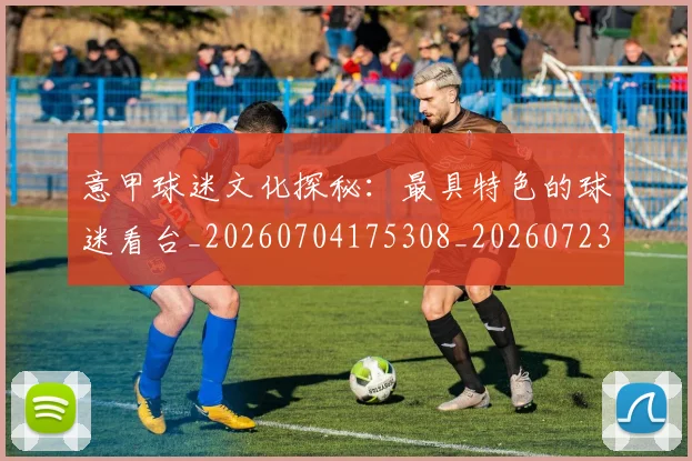 意甲球迷文化探秘：最具特色的球迷看台_20260704175308_20260723180055
