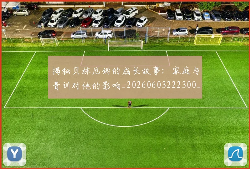 揭秘贝林厄姆的成长故事：家庭与青训对他的影响_20260603222300_20260707020002_20260723184416