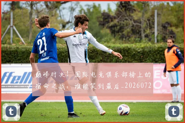 巅峰对决！国际电竞俱乐部榜上的宿命之战，谁能笑到最后_20260722152409