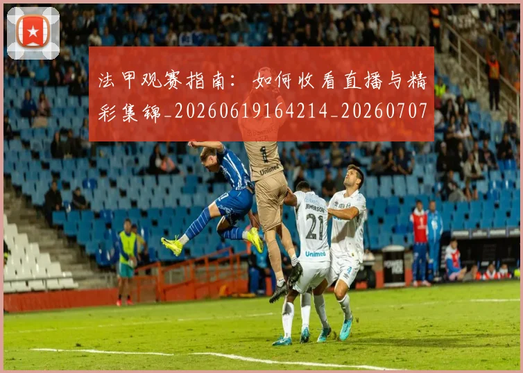 法甲观赛指南：如何收看直播与精彩集锦_20260619164214_20260707153837