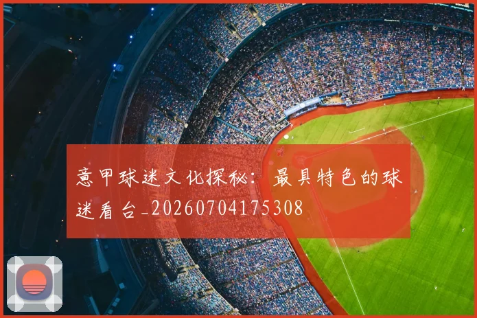 意甲球迷文化探秘：最具特色的球迷看台_20260704175308