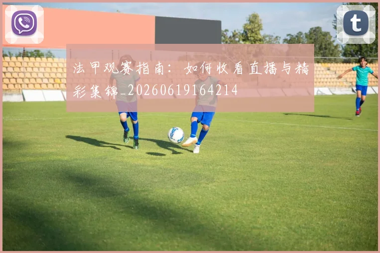 法甲观赛指南：如何收看直播与精彩集锦_20260619164214