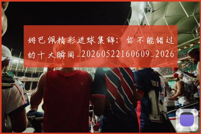 姆巴佩精彩进球集锦：你不能错过的十大瞬间_20260522160609_20260720190301
