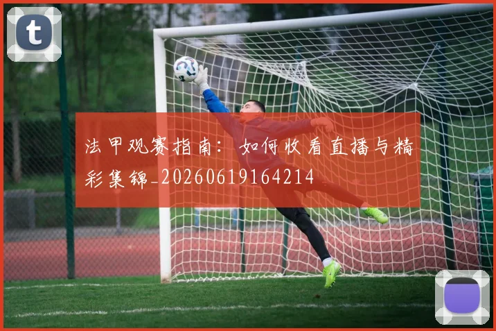 法甲观赛指南:如何收看直播与精彩集锦_20260619164214