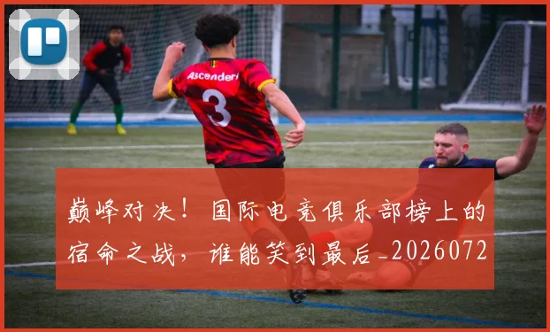 巅峰对决！国际电竞俱乐部榜上的宿命之战，谁能笑到最后_20260722152409