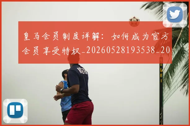 皇马会员制度详解：如何成为官方会员享受特权_20260528193538_20260708194040_20260802163320